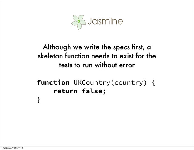 function UKCountry(country) {
return false;
}
Although we write the specs ﬁrst, a
skeleton function needs to exist for the
tests to run without error
Thursday, 16 May 13
