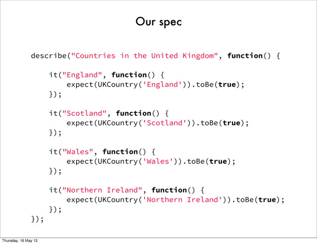 describe("Countries in the United Kingdom", function() {
it("England", function() {
expect(UKCountry('England')).toBe(true);
});
it("Scotland", function() {
expect(UKCountry('Scotland')).toBe(true);
});
it("Wales", function() {
expect(UKCountry('Wales')).toBe(true);
});
it("Northern Ireland", function() {
expect(UKCountry('Northern Ireland')).toBe(true);
});
});
Our spec
Thursday, 16 May 13
