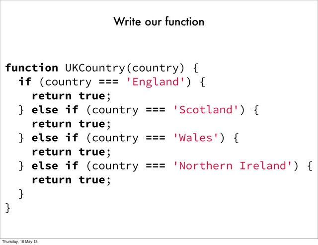 function UKCountry(country) {
if (country === 'England') {
return true;
} else if (country === 'Scotland') {
return true;
} else if (country === 'Wales') {
return true;
} else if (country === 'Northern Ireland') {
return true;
}
}
Write our function
Thursday, 16 May 13
