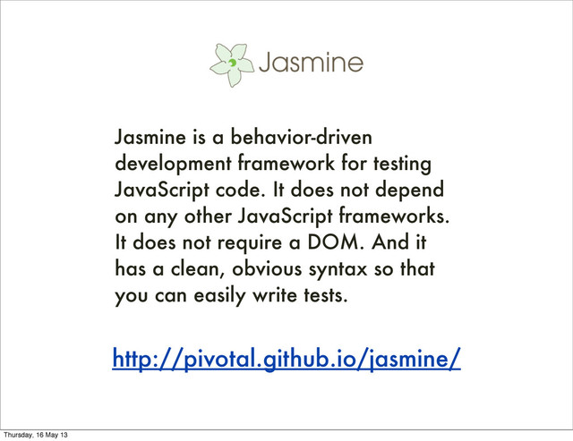 http://pivotal.github.io/jasmine/
Jasmine is a behavior-driven
development framework for testing
JavaScript code. It does not depend
on any other JavaScript frameworks.
It does not require a DOM. And it
has a clean, obvious syntax so that
you can easily write tests.
Thursday, 16 May 13
