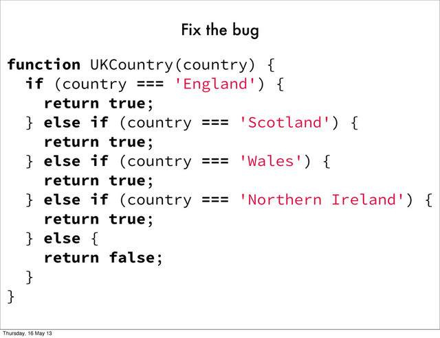function UKCountry(country) {
if (country === 'England') {
return true;
} else if (country === 'Scotland') {
return true;
} else if (country === 'Wales') {
return true;
} else if (country === 'Northern Ireland') {
return true;
} else {
return false;
}
}
Fix the bug
Thursday, 16 May 13
