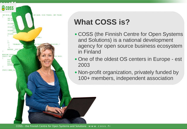 COSS – the Finnish Centre for Open Systems and Solutions w w w . c o s s . f i JOIN NOW!
• COSS (the Finnish Centre for Open Systems
and Solutions) is a national development
agency for open source business ecosystem
in Finland
• One of the oldest OS centers in Europe - est
2003
• Non-profit organization, privately funded by
100+ members, independent association
COSS – the Finnish Centre for Open Systems and Solutions w w w . c o s s . f i
What COSS is?
