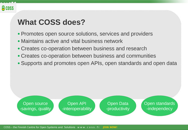 COSS – the Finnish Centre for Open Systems and Solutions w w w . c o s s . f i JOIN NOW!
What COSS does?
• Promotes open source solutions, services and providers
• Maintains active and vital business network
• Creates co-operation between business and research
• Creates co-operation between business and communities
• Supports and promotes open APIs, open standards and open data
Open source
-savings, quality
Open API
-interoperability
Open Data
-productivity
Open standards
-independecy
