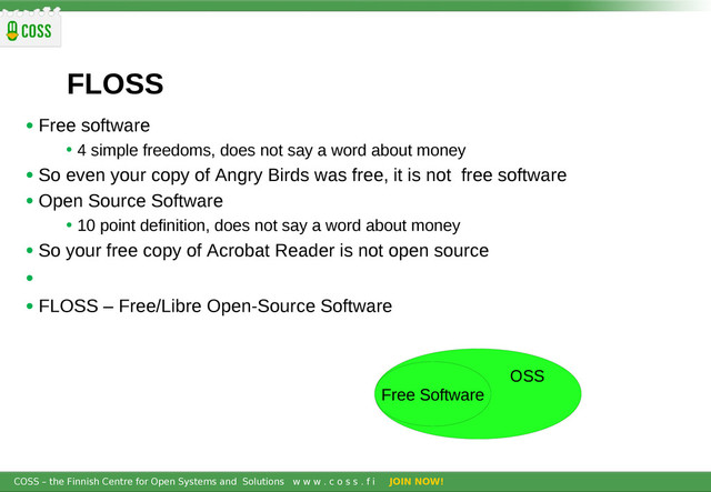 COSS – the Finnish Centre for Open Systems and Solutions w w w . c o s s . f i JOIN NOW!
FLOSS
• Free software
• 4 simple freedoms, does not say a word about money
• So even your copy of Angry Birds was free, it is not free software
• Open Source Software
• 10 point definition, does not say a word about money
• So your free copy of Acrobat Reader is not open source
•
• FLOSS – Free/Libre Open-Source Software
OSS
Free Software
