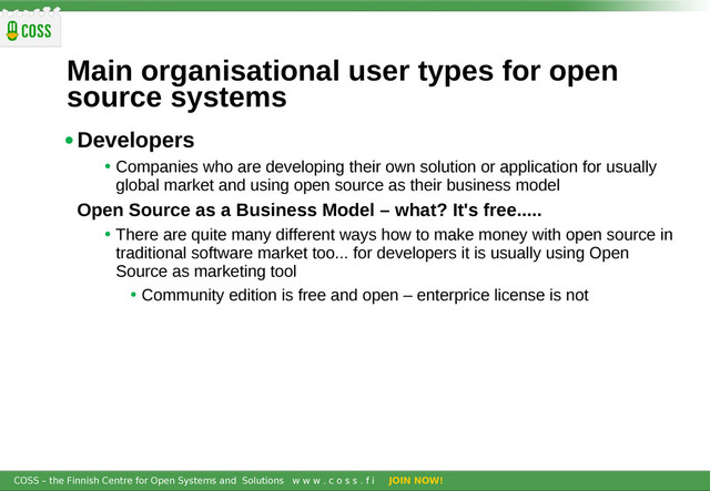 COSS – the Finnish Centre for Open Systems and Solutions w w w . c o s s . f i JOIN NOW!
Main organisational user types for open
source systems
•Developers
• Companies who are developing their own solution or application for usually
global market and using open source as their business model
Open Source as a Business Model – what? It's free.....
• There are quite many different ways how to make money with open source in
traditional software market too... for developers it is usually using Open
Source as marketing tool
• Community edition is free and open – enterprice license is not
