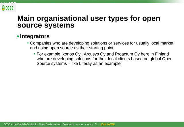 COSS – the Finnish Centre for Open Systems and Solutions w w w . c o s s . f i JOIN NOW!
Main organisational user types for open
source systems
•Integrators
• Companies who are developing solutions or services for usually local market
and using open source as their starting point
• For example Ixonos Oyj, Arcusys Oy and Proactum Oy here in Finland
who are developing solutions for their local clients based on global Open
Source systems – like Liferay as an example
