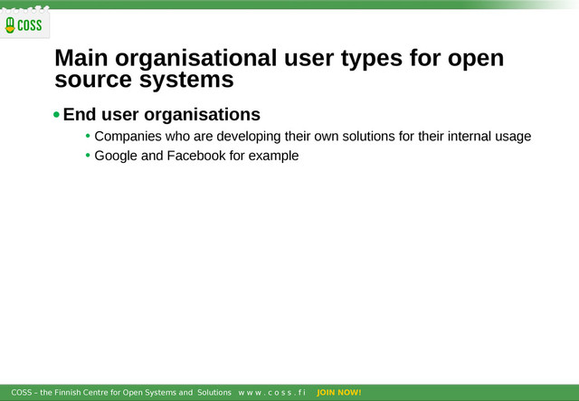 COSS – the Finnish Centre for Open Systems and Solutions w w w . c o s s . f i JOIN NOW!
Main organisational user types for open
source systems
•End user organisations
• Companies who are developing their own solutions for their internal usage
• Google and Facebook for example
