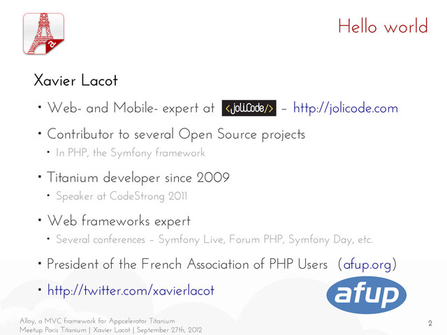 2
Alloy, a MVC framework for Appcelerator Titanium
Meetup Paris Titanium | Xavier Lacot | September 27th, 2012
Hello world
Xavier Lacot
■ Web- and Mobile- expert at JoliCode – http://jolicode.com
■ Contributor to several Open Source projects
■ In PHP, the Symfony framework
■ Titanium developer since 2009
■ Speaker at CodeStrong 2011
■ Web frameworks expert
■ Several conferences – Symfony Live, Forum PHP, Symfony Day, etc.
■ President of the French Association of PHP Users (afup.org)
■ http://twitter.com/xavierlacot
