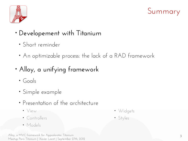 3
Alloy, a MVC framework for Appcelerator Titanium
Meetup Paris Titanium | Xavier Lacot | September 27th, 2012
Summary
■ Developement with Titanium
■ Short reminder
■ An optimizable process: the lack of a RAD framework
■ Alloy, a unifying framework
■ Goals
■ Simple example
■ Presentation of the architecture
■ View
■ Controllers
■ Models
■ Widgets
■ Styles

