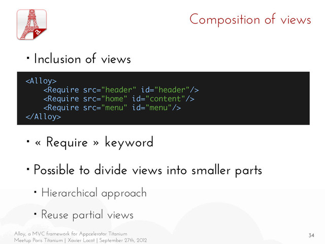 34
Alloy, a MVC framework for Appcelerator Titanium
Meetup Paris Titanium | Xavier Lacot | September 27th, 2012
Composition of views
■ Inclusion of views
■ « Require » keyword
■ Possible to divide views into smaller parts
■ Hierarchical approach
■ Reuse partial views





