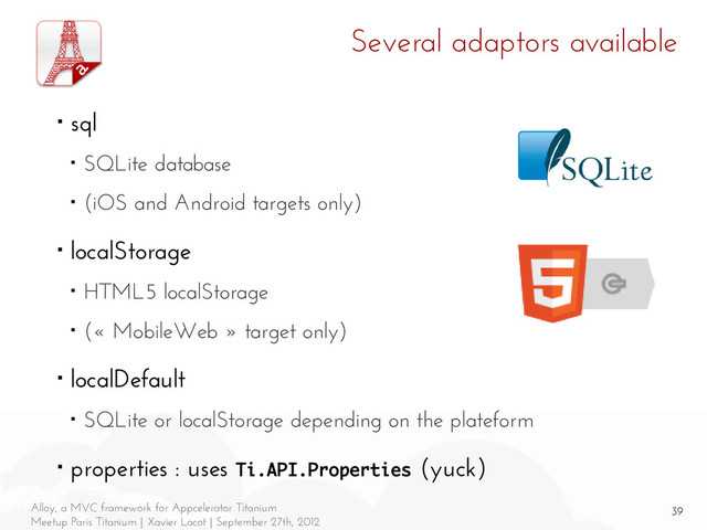 39
Alloy, a MVC framework for Appcelerator Titanium
Meetup Paris Titanium | Xavier Lacot | September 27th, 2012
Several adaptors available
■ sql
■ SQLite database
■ (iOS and Android targets only)
■ localStorage
■ HTML5 localStorage
■ (« MobileWeb » target only)
■ localDefault
■ SQLite or localStorage depending on the plateform
■ properties : uses Ti.API.Properties (yuck)
