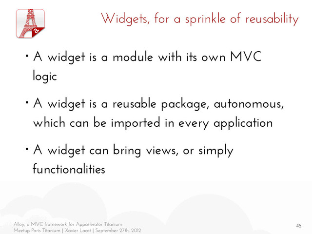 45
Alloy, a MVC framework for Appcelerator Titanium
Meetup Paris Titanium | Xavier Lacot | September 27th, 2012
Widgets, for a sprinkle of reusability
■ A widget is a module with its own MVC
logic
■ A widget is a reusable package, autonomous,
which can be imported in every application
■ A widget can bring views, or simply
functionalities
