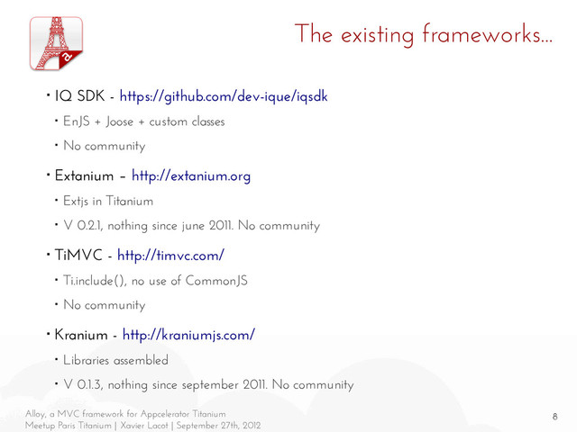 8
Alloy, a MVC framework for Appcelerator Titanium
Meetup Paris Titanium | Xavier Lacot | September 27th, 2012
The existing frameworks...
■ IQ SDK - https://github.com/dev-ique/iqsdk
■ EnJS + Joose + custom classes
■ No community
■ Extanium – http://extanium.org
■ Extjs in Titanium
■ V 0.2.1, nothing since june 2011. No community
■ TiMVC - http://timvc.com/
■ Ti.include(), no use of CommonJS
■ No community
■ Kranium - http://kraniumjs.com/
■ Libraries assembled
■ V 0.1.3, nothing since september 2011. No community
