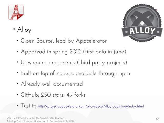 10
Alloy, a MVC framework for Appcelerator Titanium
Meetup Paris Titanium | Xavier Lacot | September 27th, 2012
Alloy
■ Alloy
■ Open Source, lead by Appcelerator
■ Apparead in spring 2012 (first beta in june)
■ Uses open components (third party projects)
■ Built on top of node.js, available through npm
■ Already well documented
■ GitHub: 250 stars, 49 forks
■ Test it: http://projects.appcelerator.com/alloy/docs/Alloy-bootstrap/index.html
