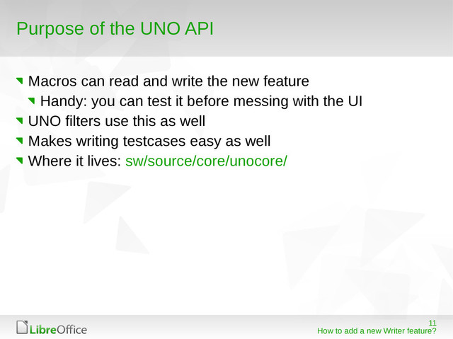 11
How to add a new Writer feature?
Purpose of the UNO API
Macros can read and write the new feature
Handy: you can test it before messing with the UI
UNO filters use this as well
Makes writing testcases easy as well
Where it lives: sw/source/core/unocore/
