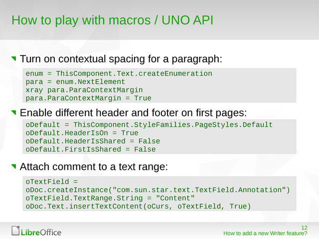 12
How to add a new Writer feature?
How to play with macros / UNO API
Turn on contextual spacing for a paragraph:
Enable different header and footer on first pages:
Attach comment to a text range:
enum = ThisComponent.Text.createEnumeration
para = enum.NextElement
xray para.ParaContextMargin
para.ParaContextMargin = True
oDefault = ThisComponent.StyleFamilies.PageStyles.Default
oDefault.HeaderIsOn = True
oDefault.HeaderIsShared = False
oDefault.FirstIsShared = False
oTextField =
oDoc.createInstance("com.sun.star.text.TextField.Annotation")
oTextField.TextRange.String = "Content"
oDoc.Text.insertTextContent(oCurs, oTextField, True)
