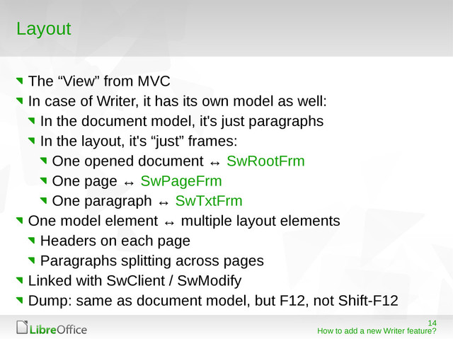 14
How to add a new Writer feature?
Layout
The “View” from MVC
In case of Writer, it has its own model as well:
In the document model, it's just paragraphs
In the layout, it's “just” frames:
One opened document ↔ SwRootFrm
One page ↔ SwPageFrm
One paragraph ↔ SwTxtFrm
One model element ↔ multiple layout elements
Headers on each page
Paragraphs splitting across pages
Linked with SwClient / SwModify
Dump: same as document model, but F12, not Shift-F12
