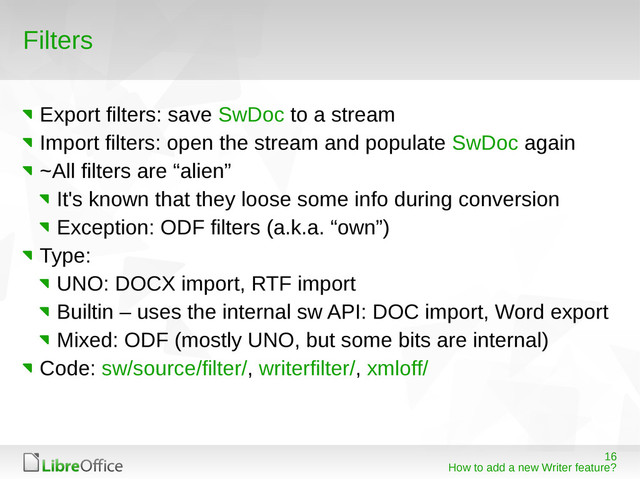 16
How to add a new Writer feature?
Filters
Export filters: save SwDoc to a stream
Import filters: open the stream and populate SwDoc again
~All filters are “alien”
It's known that they loose some info during conversion
Exception: ODF filters (a.k.a. “own”)
Type:
UNO: DOCX import, RTF import
Builtin – uses the internal sw API: DOC import, Word export
Mixed: ODF (mostly UNO, but some bits are internal)
Code: sw/source/filter/, writerfilter/, xmloff/
