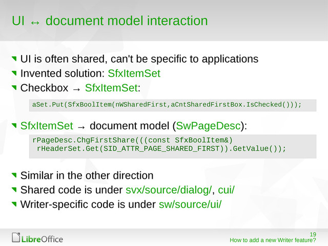 19
How to add a new Writer feature?
UI ↔ document model interaction
UI is often shared, can't be specific to applications
Invented solution: SfxItemSet
Checkbox → SfxItemSet:
SfxItemSet → document model (SwPageDesc):
Similar in the other direction
Shared code is under svx/source/dialog/, cui/
Writer-specific code is under sw/source/ui/
aSet.Put(SfxBoolItem(nWSharedFirst,aCntSharedFirstBox.IsChecked()));
rPageDesc.ChgFirstShare(((const SfxBoolItem&)
rHeaderSet.Get(SID_ATTR_PAGE_SHARED_FIRST)).GetValue());
