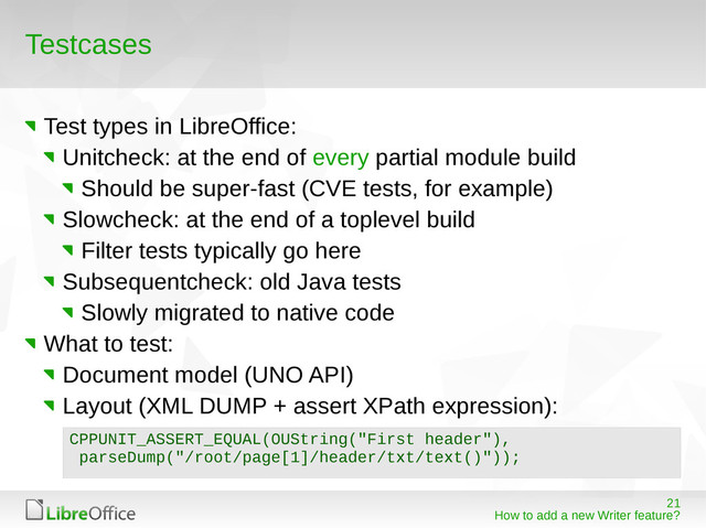 21
How to add a new Writer feature?
Testcases
Test types in LibreOffice:
Unitcheck: at the end of every partial module build
Should be super-fast (CVE tests, for example)
Slowcheck: at the end of a toplevel build
Filter tests typically go here
Subsequentcheck: old Java tests
Slowly migrated to native code
What to test:
Document model (UNO API)
Layout (XML DUMP + assert XPath expression):
CPPUNIT_ASSERT_EQUAL(OUString("First header"),
parseDump("/root/page[1]/header/txt/text()"));
