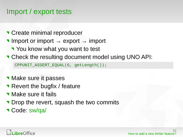22
How to add a new Writer feature?
Import / export tests
Create minimal reproducer
Import or import → export → import
You know what you want to test
Check the resulting document model using UNO API:
Make sure it passes
Revert the bugfix / feature
Make sure it fails
Drop the revert, squash the two commits
Code: sw/qa/
CPPUNIT_ASSERT_EQUAL(6, getLength());
