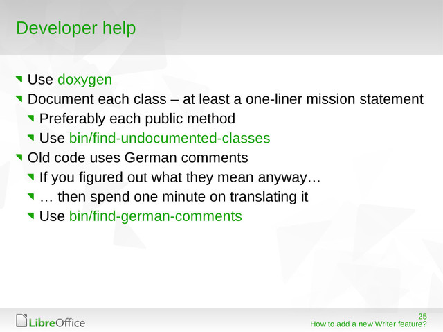 25
How to add a new Writer feature?
Developer help
Use doxygen
Document each class – at least a one-liner mission statement
Preferably each public method
Use bin/find-undocumented-classes
Old code uses German comments
If you figured out what they mean anyway…
… then spend one minute on translating it
Use bin/find-german-comments
