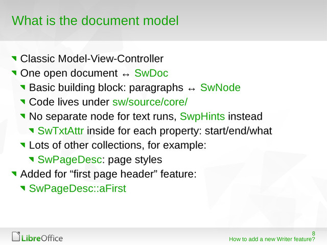 8
How to add a new Writer feature?
What is the document model
Classic Model-View-Controller
One open document ↔ SwDoc
Basic building block: paragraphs ↔ SwNode
Code lives under sw/source/core/
No separate node for text runs, SwpHints instead
SwTxtAttr inside for each property: start/end/what
Lots of other collections, for example:
SwPageDesc: page styles
Added for “first page header” feature:
SwPageDesc::aFirst
