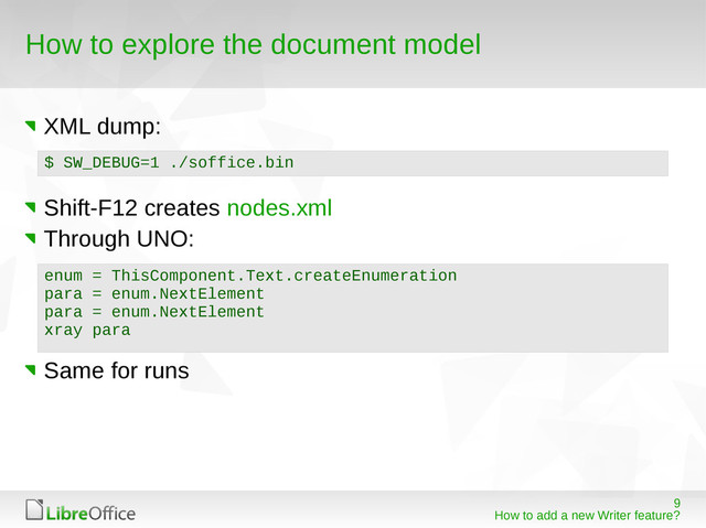 9
How to add a new Writer feature?
How to explore the document model
XML dump:
Shift-F12 creates nodes.xml
Through UNO:
Same for runs
$ SW_DEBUG=1 ./soffice.bin
enum = ThisComponent.Text.createEnumeration
para = enum.NextElement
para = enum.NextElement
xray para

