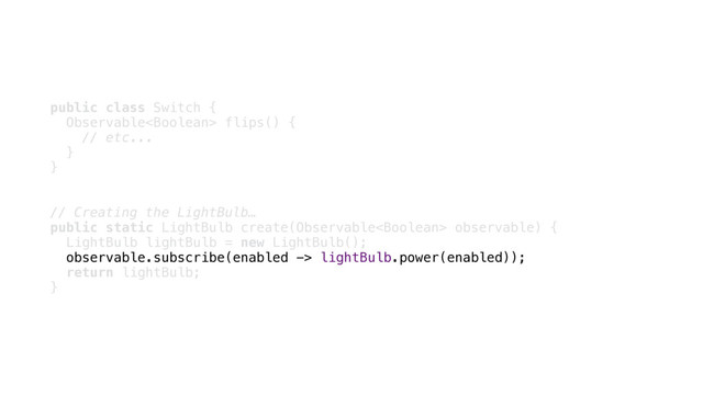 public class Switch { 
Observable flips() { 
// etc... 
} 
}
// Creating the LightBulb…
public static LightBulb create(Observable observable) { 
LightBulb lightBulb = new LightBulb(); 
observable.subscribe(enabled -> lightBulb.power(enabled)); 
return lightBulb; 
}
