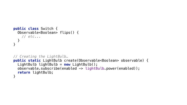 public class Switch { 
Observable flips() { 
// etc... 
} 
}
// Creating the LightBulb…
public static LightBulb create(Observable observable) { 
LightBulb lightBulb = new LightBulb(); 
observable.subscribe(enabled -> lightBulb.power(enabled)); 
return lightBulb; 
}
