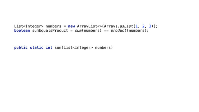 List numbers = new ArrayList<>(Arrays.asList(1, 2, 3)); 
boolean sumEqualsProduct = sum(numbers) == product(numbers);
public static int sum(List numbers) { 
int total = 0; 
Iterator it = numbers.iterator(); 
while(it.hasNext()) { 
total += it.next(); 
it.remove(); 
} 
return total; 
}
