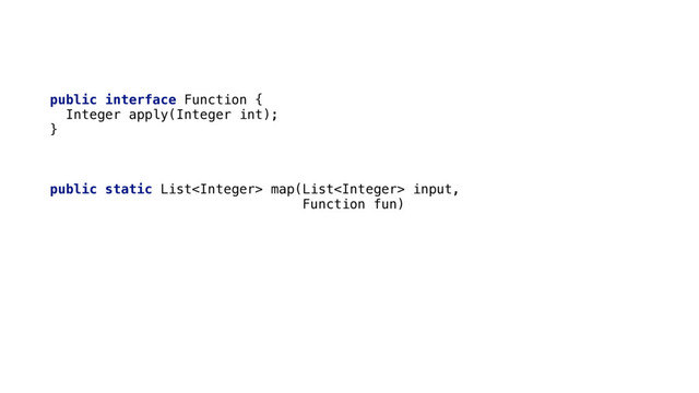 public interface Function { 
Integer apply(Integer int); 
} 
 
public static List map(List input,
Function fun) { 
List output = new ArrayList<>(); 
for (Integer value : input) { 
output.add(fun.apply(value)); 
} 
return output; 
}
