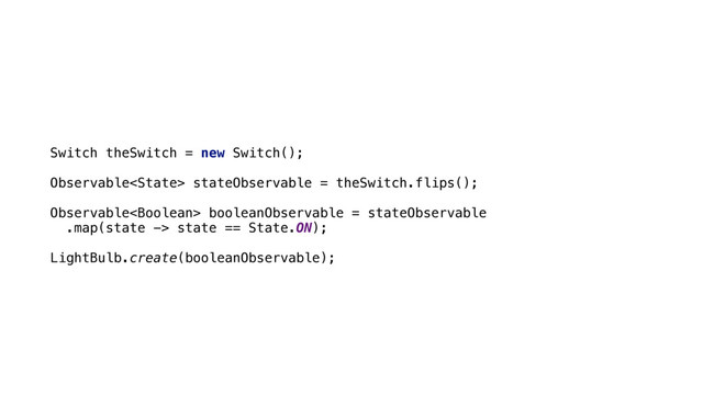  
Switch theSwitch = new Switch();
 
Observable stateObservable = theSwitch.flips();
 
Observable booleanObservable = stateObservable 
.map(state -> state == State.ON);
 
LightBulb.create(booleanObservable);
