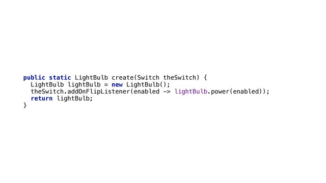 public static LightBulb create(Switch theSwitch) { 
LightBulb lightBulb = new LightBulb(); 
theSwitch.addOnFlipListener(enabled -> lightBulb.power(enabled)); 
return lightBulb; 
}

