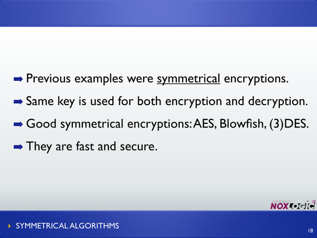 ➡ Previous examples were symmetrical encryptions.
➡ Same key is used for both encryption and decryption.
➡ Good symmetrical encryptions: AES, Blowﬁsh, (3)DES.
➡ They are fast and secure.
‣ SYMMETRICAL ALGORITHMS
18
