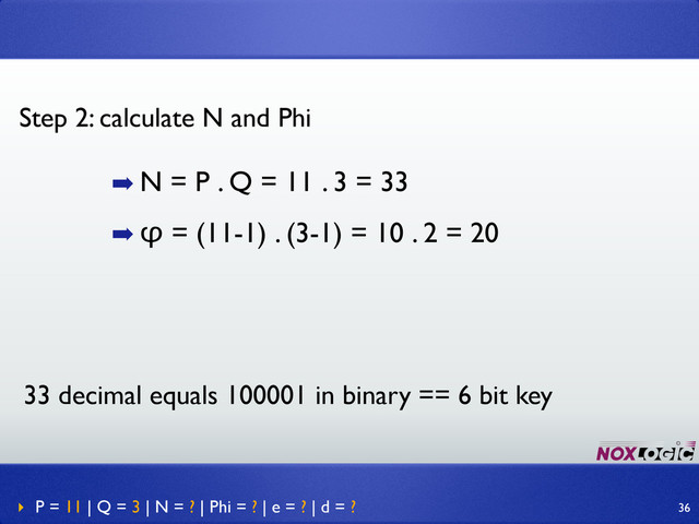 ➡ N = P . Q = 11 . 3 = 33
➡ φ = (11-1) . (3-1) = 10 . 2 = 20
Step 2: calculate N and Phi
‣ P = 11 | Q = 3 | N = ? | Phi = ? | e = ? | d = ? 36
33 decimal equals 100001 in binary == 6 bit key
