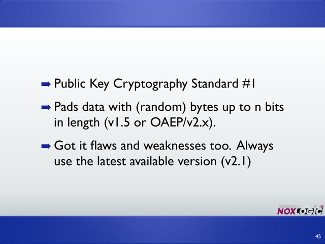 ➡ Public Key Cryptography Standard #1
➡ Pads data with (random) bytes up to n bits
in length (v1.5 or OAEP/v2.x).
➡ Got it ﬂaws and weaknesses too. Always
use the latest available version (v2.1)
45
