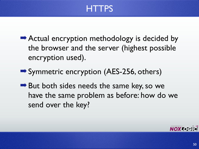 ➡Actual encryption methodology is decided by
the browser and the server (highest possible
encryption used).
➡Symmetric encryption (AES-256, others)
➡But both sides needs the same key, so we
have the same problem as before: how do we
send over the key?
HTTPS
50
