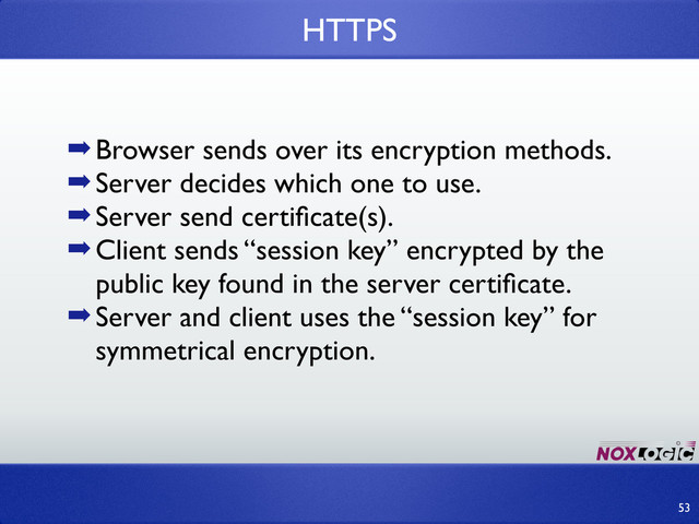 ➡Browser sends over its encryption methods.
➡Server decides which one to use.
➡Server send certiﬁcate(s).
➡Client sends “session key” encrypted by the
public key found in the server certiﬁcate.
➡Server and client uses the “session key” for
symmetrical encryption.
HTTPS
53
