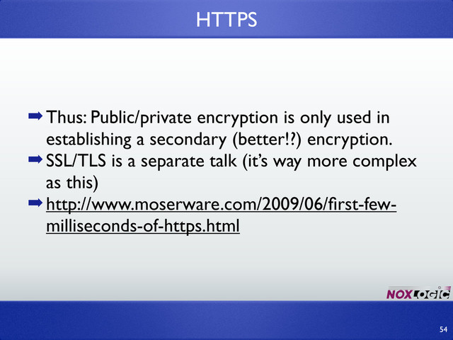 ➡Thus: Public/private encryption is only used in
establishing a secondary (better!?) encryption.
➡SSL/TLS is a separate talk (it’s way more complex
as this)
➡http://www.moserware.com/2009/06/ﬁrst-few-
milliseconds-of-https.html
HTTPS
54
