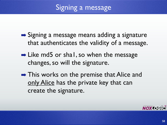 ➡ Signing a message means adding a signature
that authenticates the validity of a message.
➡ Like md5 or sha1, so when the message
changes, so will the signature.
➡ This works on the premise that Alice and
only Alice has the private key that can
create the signature.
Signing a message
58
