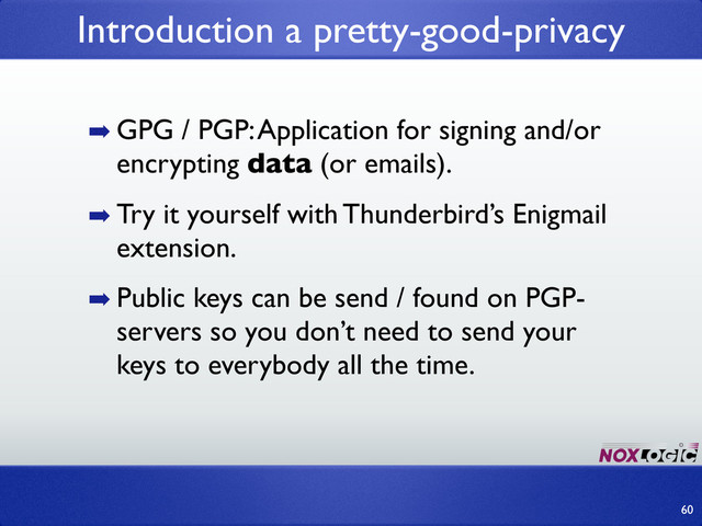 ➡ GPG / PGP: Application for signing and/or
encrypting data (or emails).
➡ Try it yourself with Thunderbird’s Enigmail
extension.
➡ Public keys can be send / found on PGP-
servers so you don’t need to send your
keys to everybody all the time.
Introduction a pretty-good-privacy
60
