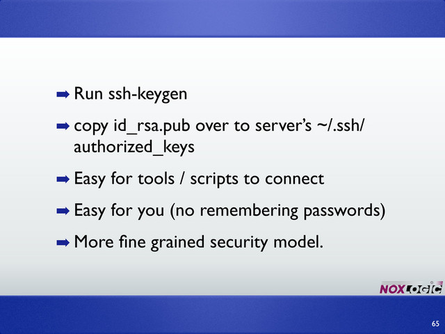 ➡ Run ssh-keygen
➡ copy id_rsa.pub over to server’s ~/.ssh/
authorized_keys
➡ Easy for tools / scripts to connect
➡ Easy for you (no remembering passwords)
➡ More ﬁne grained security model.
65
