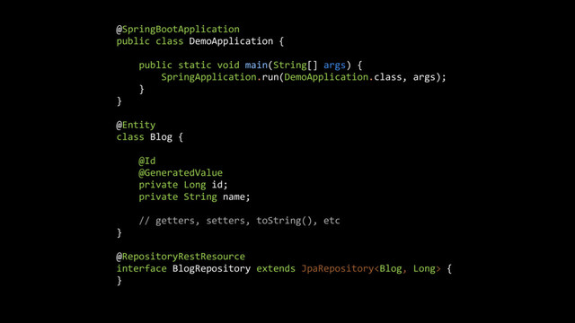 @SpringBootApplication
public class DemoApplication {
public static void main(String[] args) {
SpringApplication.run(DemoApplication.class, args);
}
}
@Entity
class Blog {
@Id
@GeneratedValue
private Long id;
private String name;
// getters, setters, toString(), etc
}
@RepositoryRestResource
interface BlogRepository extends JpaRepository {
}
