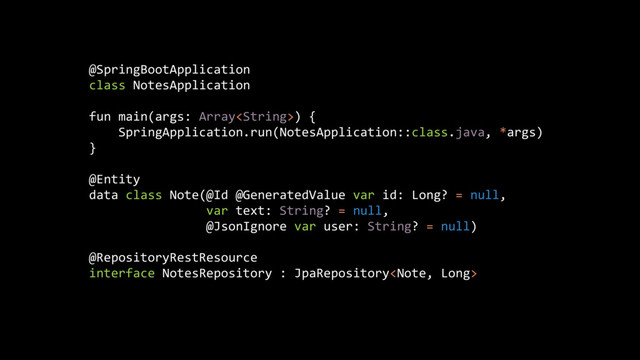 @SpringBootApplication
class NotesApplication
fun main(args: Array) {
SpringApplication.run(NotesApplication::class.java, *args)
}
@Entity
data class Note(@Id @GeneratedValue var id: Long? = null,
var text: String? = null,
@JsonIgnore var user: String? = null)
@RepositoryRestResource
interface NotesRepository : JpaRepository
