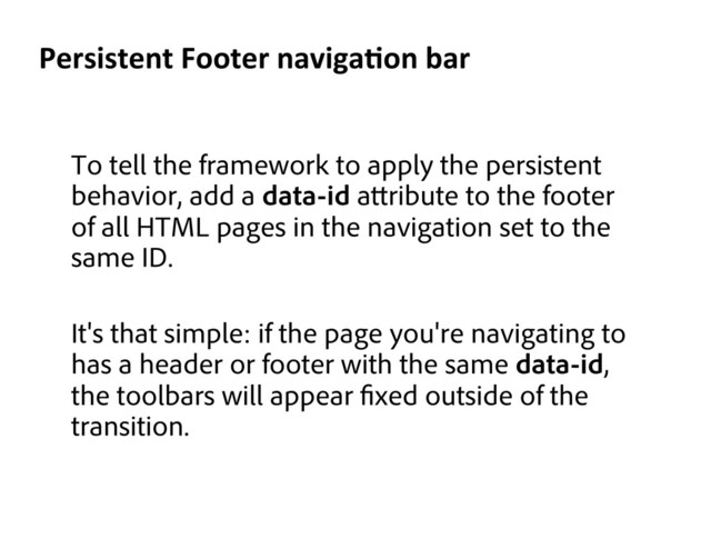 To tell the framework to apply the persistent
behavior, add a data-id a ribute to the footer
of all HTML pages in the navigation set to the
same ID.
It's that simple: if the page you're navigating to
has a header or footer with the same data-id,
the toolbars will appear xed outside of the
transition.
Persistent	  Footer	  navigaKon	  bar	  

