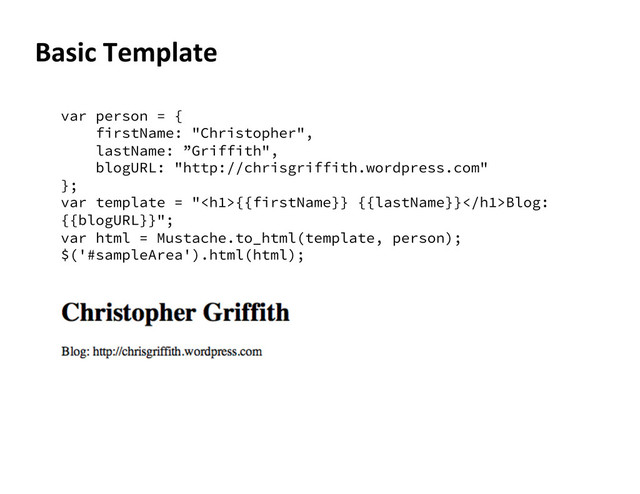 Basic	  Template	  
var person = {
firstName: "Christopher",
lastName: ”Griffith",
blogURL: "http://chrisgriffith.wordpress.com"
};
var template = "<h1>{{firstName}} {{lastName}}</h1>Blog:
{{blogURL}}";
var html = Mustache.to_html(template, person);
$('#sampleArea').html(html);
