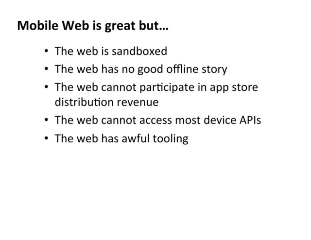 •  The	  web	  is	  sandboxed	  
•  The	  web	  has	  no	  good	  oﬄine	  story	  
•  The	  web	  cannot	  parDcipate	  in	  app	  store	  
distribuDon	  revenue	  
•  The	  web	  cannot	  access	  most	  device	  APIs	  
•  The	  web	  has	  awful	  tooling	  
Mobile	  Web	  is	  great	  but…	  
