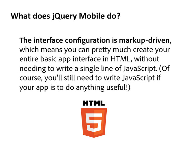 e interface con guration is markup-driven,
which means you can pre y much create your
entire basic app interface in HTML, without
needing to write a single line of JavaScript. (Of
course, you'll still need to write JavaScript if
your app is to do anything useful!)
What	  does	  jQuery	  Mobile	  do?	  
