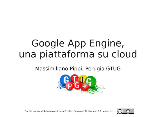 Google App Engine,
una piattaforma su cloud
Massimiliano Pippi, Perugia GTUG
Questa opera è distribuita con licenza Creative Commons Attribuzione 3.0 Unported.
